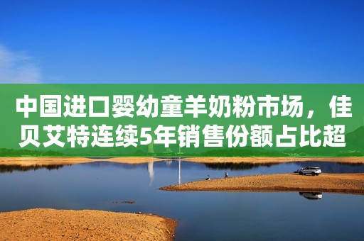 中国进口婴幼童羊奶粉市场，佳贝艾特连续5年销售份额占比超6成