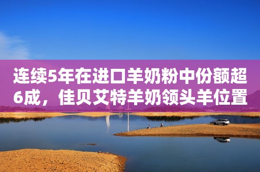连续5年在进口羊奶粉中份额超6成，佳贝艾特羊奶领头羊位置稳固
