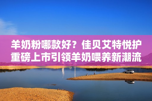 羊奶粉哪款好？佳贝艾特悦护重磅上市引领羊奶喂养新潮流