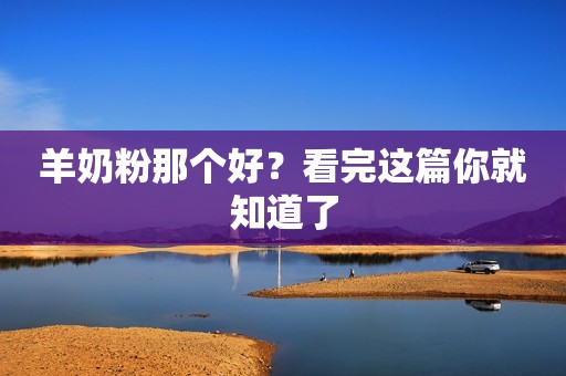 羊奶粉那个好？看完这篇你就知道了