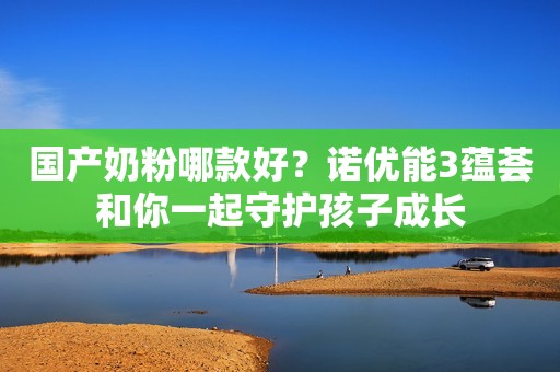 国产奶粉哪款好？诺优能3蕴荟和你一起守护孩子成长