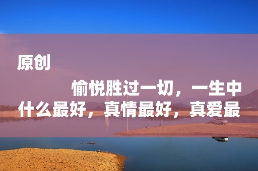 原创
            愉悦胜过一切，一生中什么最好，真情最好，真爱最好
