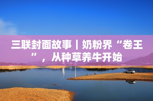三联封面故事｜奶粉界“卷王”，从种草养牛开始