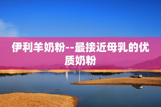 伊利羊奶粉--最接近母乳的优质奶粉