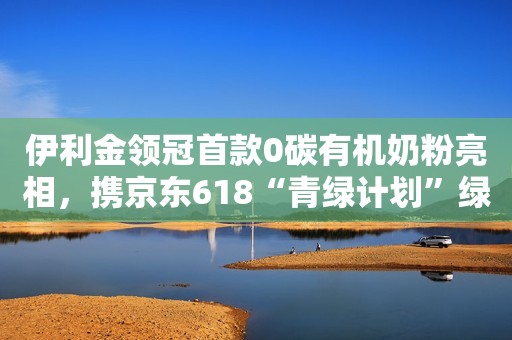 伊利金领冠首款0碳有机奶粉亮相，携京东618“青绿计划”绿色发声
