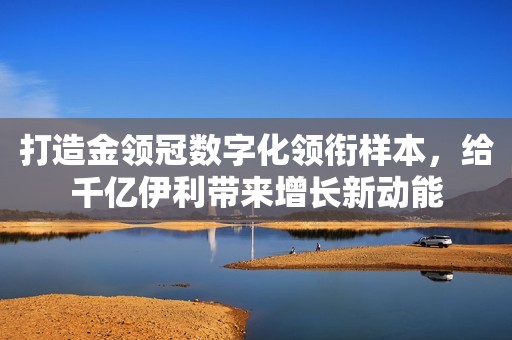 打造金领冠数字化领衔样本，给千亿伊利带来增长新动能