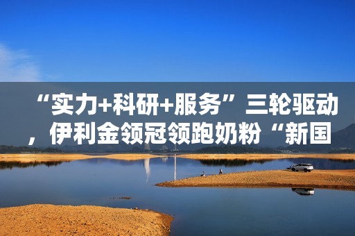 “实力+科研+服务”三轮驱动，伊利金领冠领跑奶粉“新国标”时代