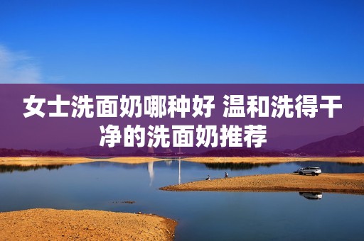 女士洗面奶哪种好 温和洗得干净的洗面奶推荐