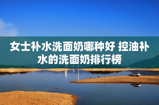 女士补水洗面奶哪种好 控油补水的洗面奶排行榜