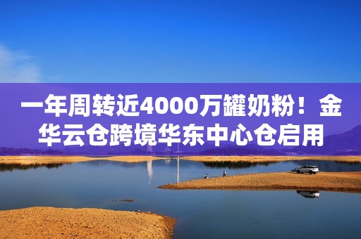 一年周转近4000万罐奶粉！金华云仓跨境华东中心仓启用