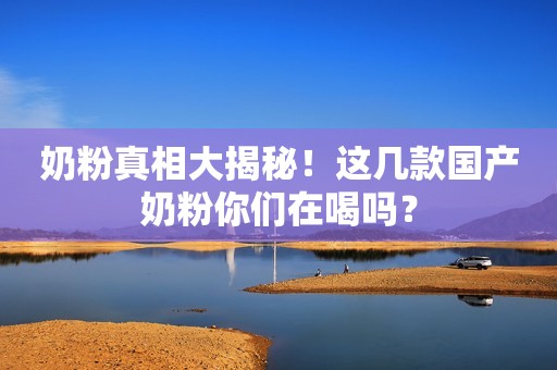 奶粉真相大揭秘！这几款国产奶粉你们在喝吗？