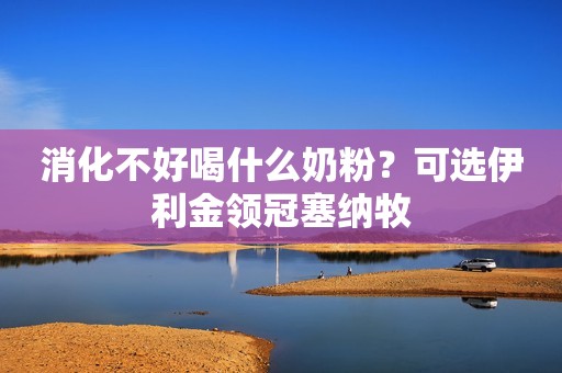 消化不好喝什么奶粉？可选伊利金领冠塞纳牧