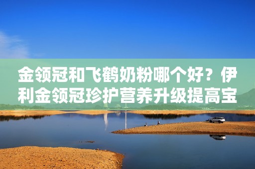 金领冠和飞鹤奶粉哪个好？伊利金领冠珍护营养升级提高宝宝自护力
