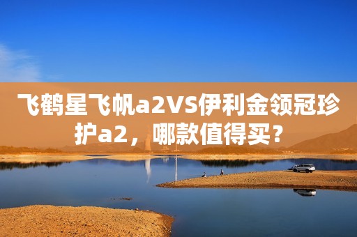 飞鹤星飞帆a2VS伊利金领冠珍护a2，哪款值得买？