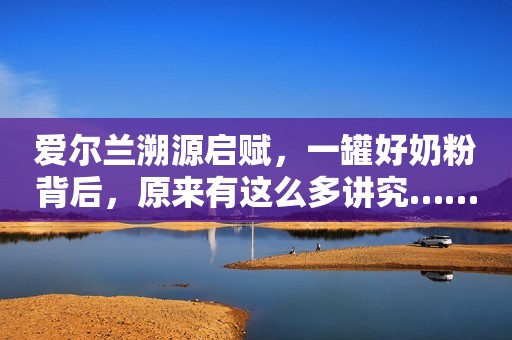 爱尔兰溯源启赋，一罐好奶粉背后，原来有这么多讲究……