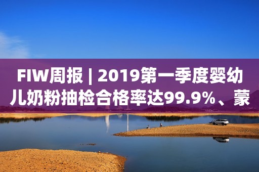 FIW周报 | 2019第一季度婴幼儿奶粉抽检合格率达99.9%、蒙牛换帅、农夫山泉进军咖啡界