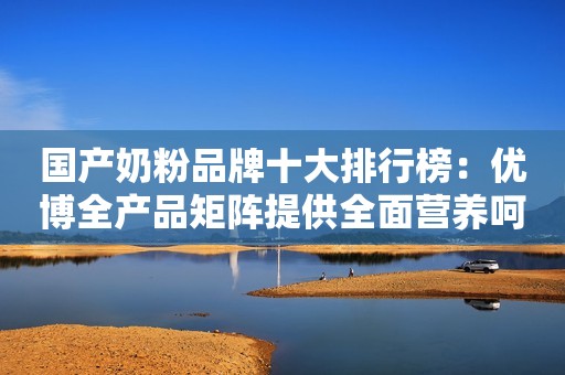 国产奶粉品牌十大排行榜：优博全产品矩阵提供全面营养呵护
