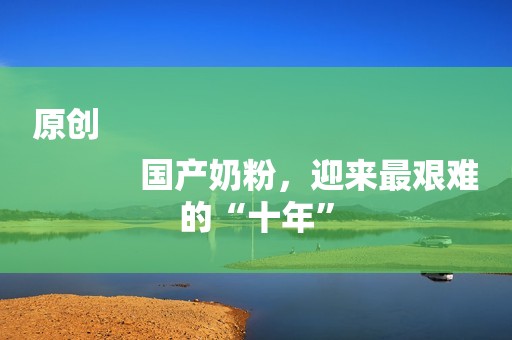原创
            国产奶粉，迎来最艰难的“十年”