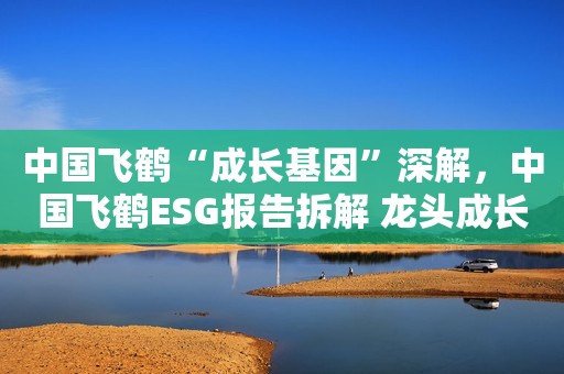 中国飞鹤“成长基因”深解，中国飞鹤ESG报告拆解 龙头成长靠什么？