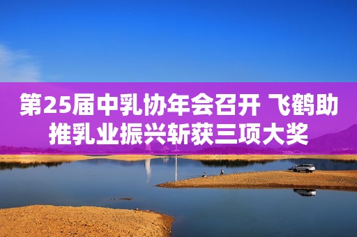 第25届中乳协年会召开 飞鹤助推乳业振兴斩获三项大奖