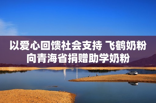 以爱心回馈社会支持 飞鹤奶粉向青海省捐赠助学奶粉