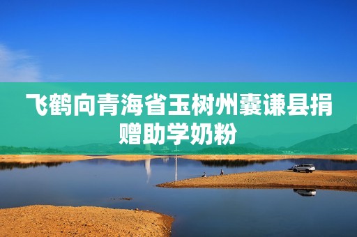 飞鹤向青海省玉树州囊谦县捐赠助学奶粉