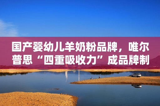 国产婴幼儿羊奶粉品牌，唯尔普思“四重吸收力”成品牌制高点