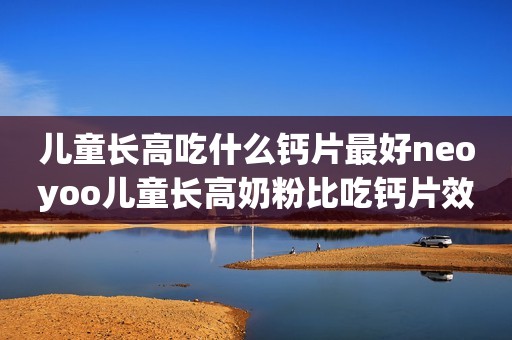 儿童长高吃什么钙片最好neoyoo儿童长高奶粉比吃钙片效果强N倍