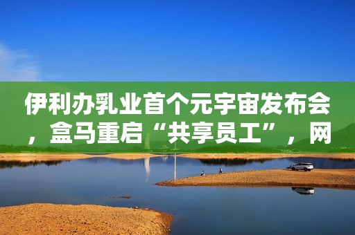 伊利办乳业首个元宇宙发布会，盒马重启“共享员工”，网售假奶粉被罚30万元，拼多多回应6万人砍价失败，白象方便面能否靠热度翻身？