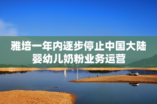 雅培一年内逐步停止中国大陆婴幼儿奶粉业务运营