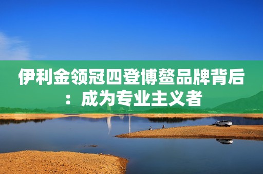 伊利金领冠四登博鳌品牌背后：成为专业主义者