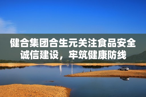 健合集团合生元关注食品安全诚信建设，牢筑健康防线
