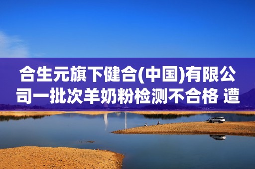 合生元旗下健合(中国)有限公司一批次羊奶粉检测不合格 遭罚没合计48万余元