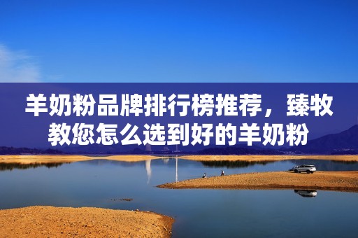 羊奶粉品牌排行榜推荐，臻牧教您怎么选到好的羊奶粉