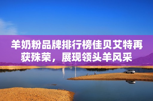 羊奶粉品牌排行榜佳贝艾特再获殊荣，展现领头羊风采