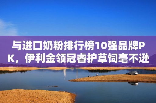 与进口奶粉排行榜10强品牌PK，伊利金领冠睿护草饲毫不逊色