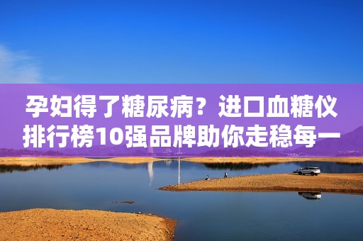 孕妇得了糖尿病？进口血糖仪排行榜10强品牌助你走稳每一步