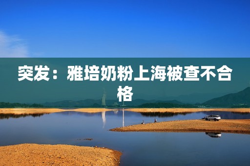 突发：雅培奶粉上海被查不合格
