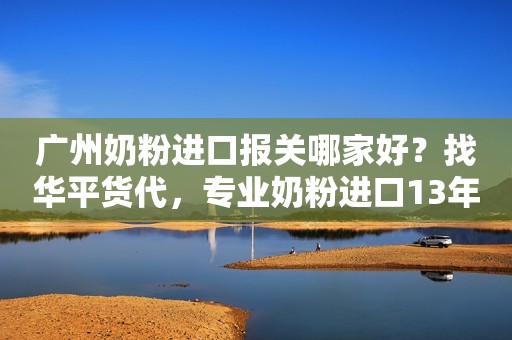 广州奶粉进口报关哪家好？找华平货代，专业奶粉进口13年
