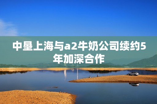 中垦上海与a2牛奶公司续约5年加深合作