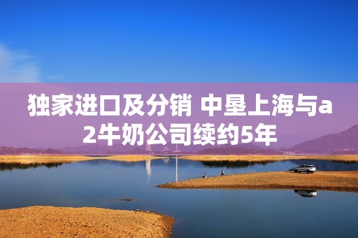 独家进口及分销 中垦上海与a2牛奶公司续约5年