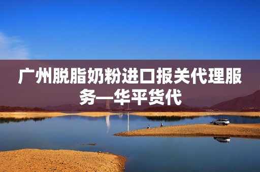 广州脱脂奶粉进口报关代理服务—华平货代