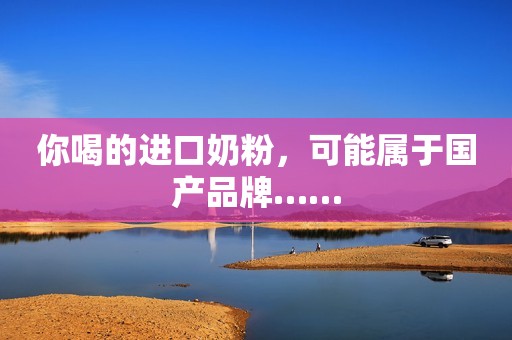 你喝的进口奶粉，可能属于国产品牌……