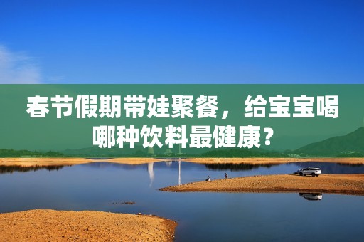 春节假期带娃聚餐，给宝宝喝哪种饮料最健康？