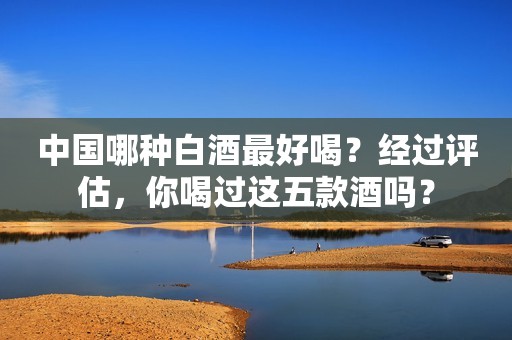 中国哪种白酒最好喝？经过评估，你喝过这五款酒吗？