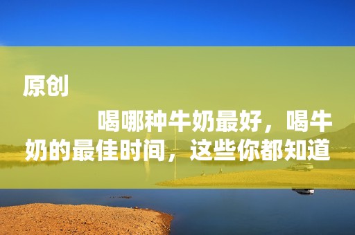 原创
            喝哪种牛奶最好，喝牛奶的最佳时间，这些你都知道吗？