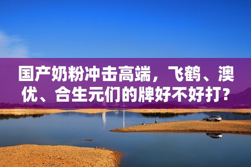 国产奶粉冲击高端，飞鹤、澳优、合生元们的牌好不好打？