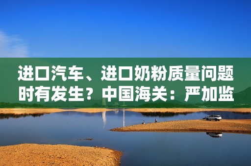 进口汽车、进口奶粉质量问题时有发生？中国海关：严加监管！