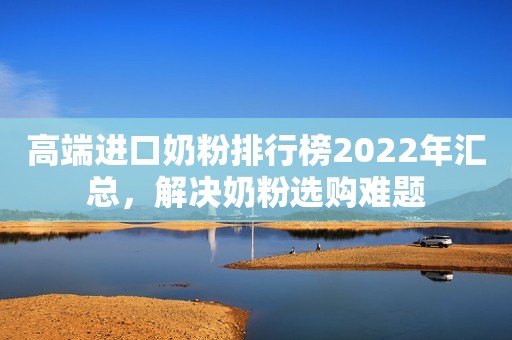 高端进口奶粉排行榜2022年汇总，解决奶粉选购难题