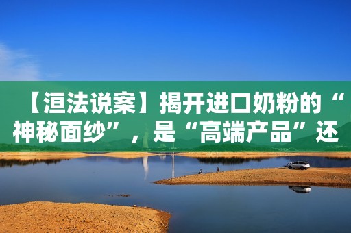 【洹法说案】揭开进口奶粉的“神秘面纱”，是“高端产品”还是“三无产品”？